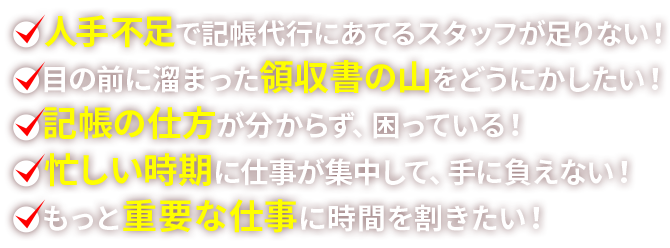 ●人手不足で記帳代行にあてるスタッフが足りない！●目の前に溜まった領収書の山をどうにかしたい！●記帳の仕方が分からず、困っている！●忙しい時期に仕事が集中して、手に負えない！●もっと重要な仕事に時間を割きたい！